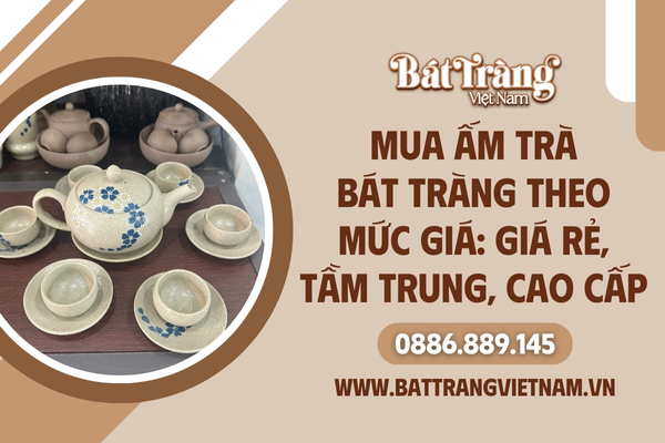 Mua Ấm Trà Bát Tràng Theo Mức Giá: Giá Rẻ, Tầm Trung, Cao Cấp